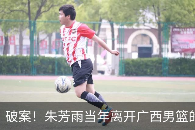 破案！朱芳雨当年离开广西男篮的原因找到，真相太令人意外